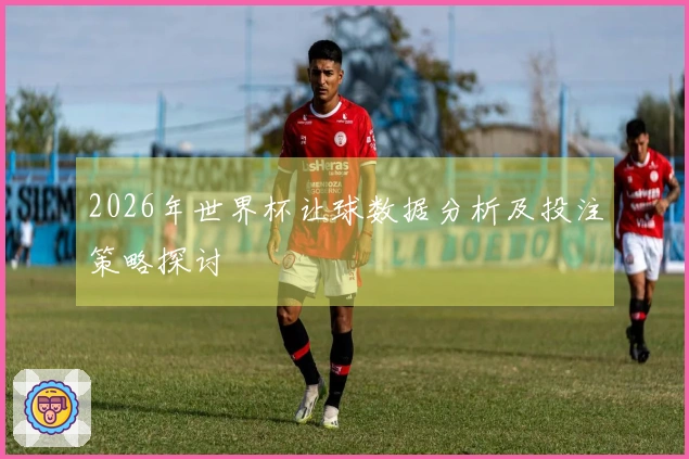 2026年世界杯让球数据分析及投注策略探讨