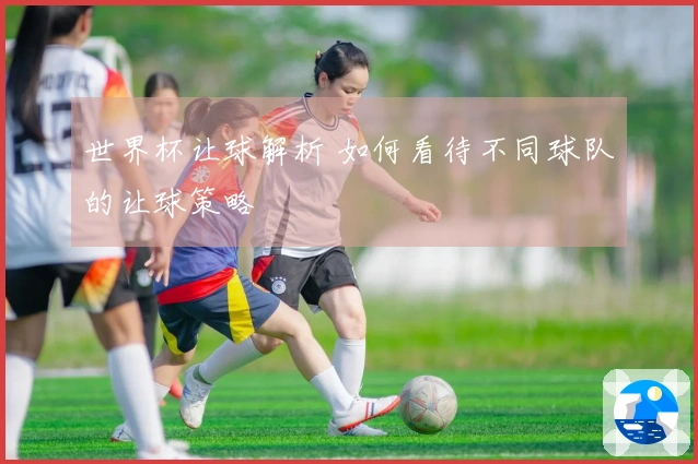世界杯让球解析 如何看待不同球队的让球策略